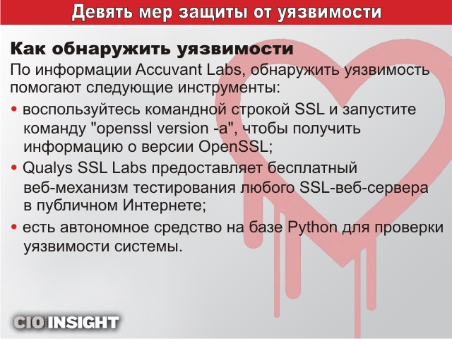 Как обнаружить уязвимости. По информации Accuvant Labs, обнаружить уязвимость помогают следующие инструменты: <ul>
<li>воспользуйтесь командной строкой SSL и запустите команду “openssl version -a”, чтобы получить информацию о версии OpenSSL; </li>
<li>Qualys SSL Labs предоставляет бесплатный веб-механизм тестирования любого SSL-веб-сервера в публичном Интернете; </li>
<li>есть автономное средство на базе Python для проверки уязвимости системы. </li>
</ul>
Как обнаружить уязвимости. По информации Accuvant Labs, обнаружить уязвимость помогают следующие инструменты: <ul>
<li>воспользуйтесь командной строкой SSL и запустите команду “openssl version -a”, чтобы получить информацию о версии OpenSSL; </li>
<li>Qualys SSL Labs предоставляет бесплатный веб-механизм тестирования любого SSL-веб-сервера в публичном Интернете; </li>
<li>есть автономное средство на базе Python для проверки уязвимости системы. </li>
</ul>